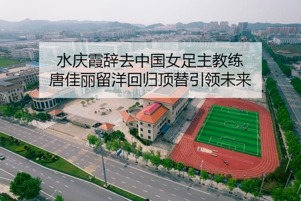 水庆霞辞去中国女足主教练 唐佳丽留洋回归顶替引领未来