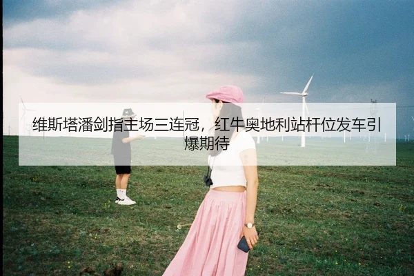 维斯塔潘剑指主场三连冠，红牛奥地利站杆位发车引爆期待