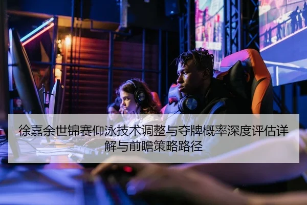 徐嘉余世锦赛仰泳技术调整与夺牌概率深度评估详解与前瞻策略路径
